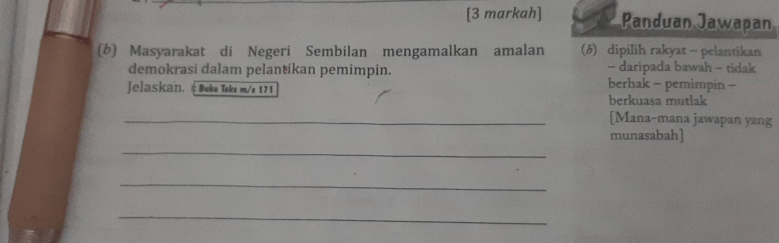 [3 markah] 
Panduan Jawapan 
(b) Masyarakat di Negeri Sembilan mengamalkan amalan (6) dipilih rakyat - pelantikan 
demokrasi dalam pelantikan pemimpin. - daripada bawah - tidak 
Jelaskan. & Buku Teks m/s 171 
berhak - pemimpin - 
berkuasa mutlak 
_[Mana-mana jawapan yang 
_ 
munasabah] 
_ 
_