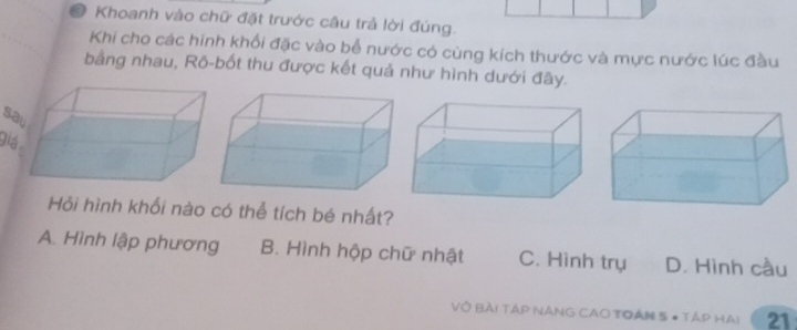 # Khoanh vào chữ đặt trước câu trả lời đúng.
Khi cho các hinh khối đặc vào bể nước có cùng kích thước và mực nước lúc đầu
bằng nhau, Rô-bốt thu được kết quả như hình dưới đây.
s
gi
Hỏi hình khối nào có thể tích bé nhất?
A. Hình lập phương B. Hình hộp chữ nhật C. Hình trụ D. Hình cầu
VÔ Bài TÁP NÁNG CAO TOAN 5 # TẢp HAi 21