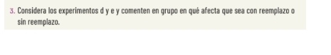 Considera los experimentos d y e y comenten en grupo en qué afecta que sea con reemplazo o 
sin reemplazo.