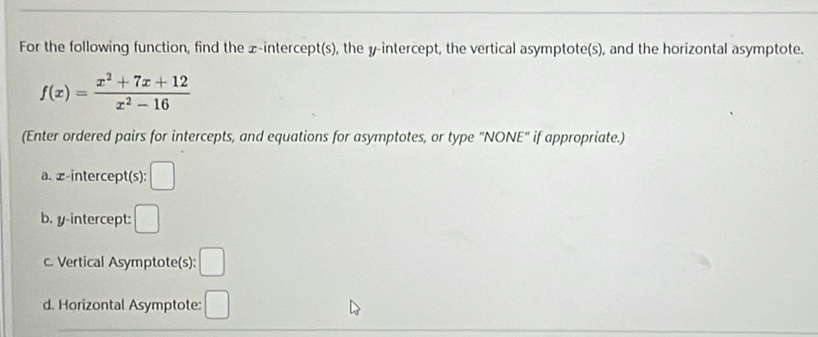 For the following function, find the x-intercept(s), the y-intercept, the vertical asymptote(s), and the horizontal asymptote.
f(x)= (x^2+7x+12)/x^2-16 
(Enter ordered pairs for intercepts, and equations for asymptotes, or type "NONE" if appropriate.) 
a. æ -intercept(s): □ 
b. y-intercept: □ 
c. Vertical Asymptote(s): □ 
d. Horizontal Asymptote: □