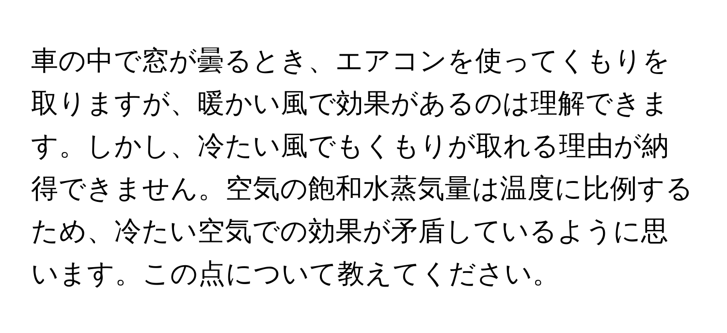 車の中で窓が曇るとき、エアコンを使ってくもりを取りますが、暖かい風で効果があるのは理解できます。しかし、冷たい風でもくもりが取れる理由が納得できません。空気の飽和水蒸気量は温度に比例するため、冷たい空気での効果が矛盾しているように思います。この点について教えてください。