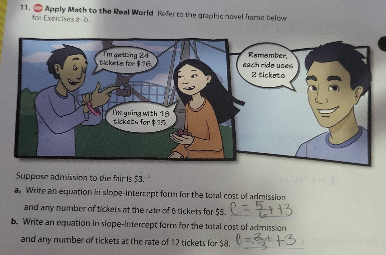 Mp Apply Math to the Real World Refer to the graphic novel frame below 
for Exercises a-b. 
Suppose admission to the fair is $3. 
a. Write an equation in slope-intercept form for the total cost of admission 
and any number of tickets at the rate of 6 tickets for $5. 
b. Write an equation in slope-intercept form for the total cost of admission 
and any number of tickets at the rate of 12 tickets for $8.