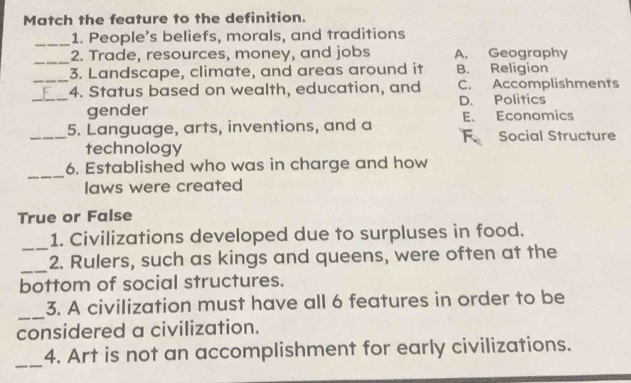 Match the feature to the definition.
_1. People’s beliefs, morals, and traditions
_
2. Trade, resources, money, and jobs A. Geography
_3. Landscape, climate, and areas around it B. Religion
_
4. Status based on wealth, education, and C. Accomplishments
D. Politics
gender
E. Economics
_
5. Language, arts, inventions, and a
F Social Structure
technology
_
6. Established who was in charge and how
laws were created
True or False
_
1. Civilizations developed due to surpluses in food.
_
2. Rulers, such as kings and queens, were often at the
bottom of social structures.
_
3. A civilization must have all 6 features in order to be
considered a civilization.
_
4. Art is not an accomplishment for early civilizations.