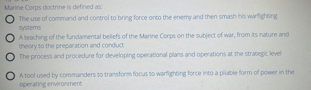 Marine Corps doctrine is defined as:
The use of command and control to bring force onto the enemy and then smash his warfighting
systems
A teaching of the fundamental beliefs of the Marine Corps on the subject of war, from its nature and
theory to the preparation and conduct
The process and procedure for developing operational plans and operations at the strategic level
A tool used by commanders to transform focus to warfighting force into a pliable form of power in the
operating environment