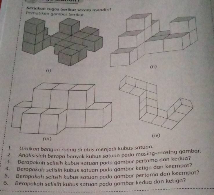 Kerjakon tugas berikut secara mondiri! 
Perhatikon gambar berikut 
(i) 
1. Uraíkan bangun ruang di atas menjadi kubus satuan. 
2. Analisislah berapa banyak kubus satuan pada masing-masing gambar. 
3. Berapakah selisih kubus satuan pada gambar pertama dan kedua? 
4. Berapakah selisih kubus satuan pada gambar ketiga dan keempat? 
5. Berapakah selisih kubus satuan pada gambar pertama dan keempat? 
6. Berapakah selisih kubus satuan pada gambar kedua dan ketiga?