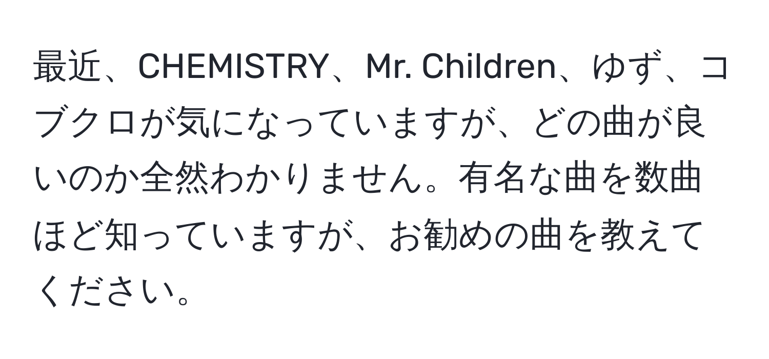 最近、CHEMISTRY、Mr. Children、ゆず、コブクロが気になっていますが、どの曲が良いのか全然わかりません。有名な曲を数曲ほど知っていますが、お勧めの曲を教えてください。