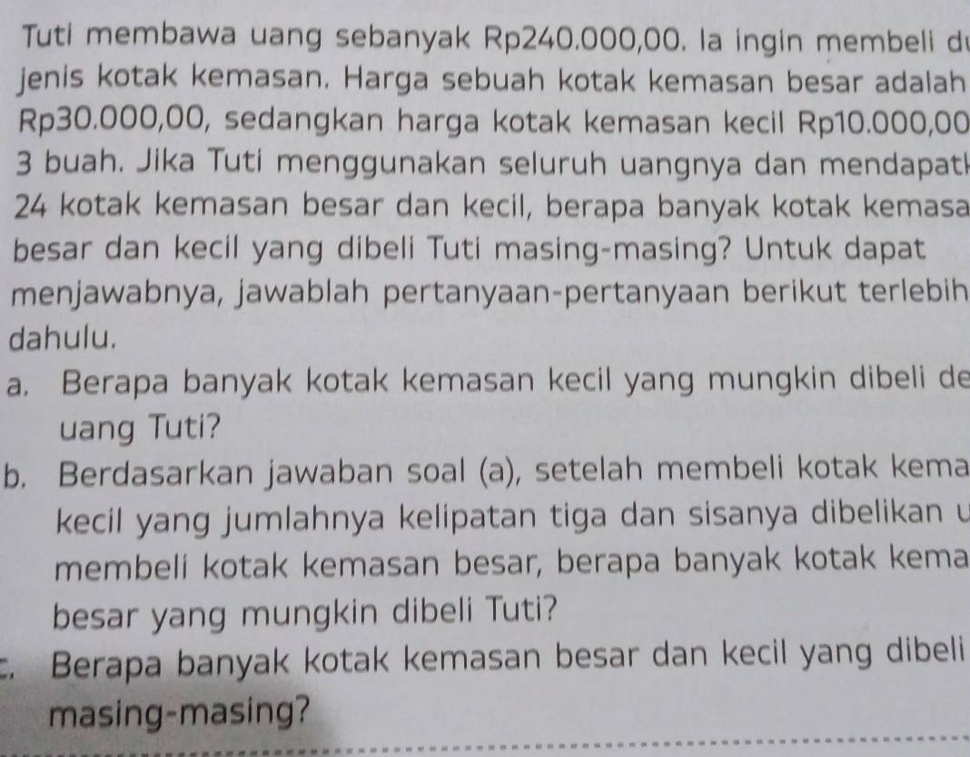 Tuti membawa uang sebanyak Rp240.000,00. la ingin membeli d 
jenis kotak kemasan. Harga sebuah kotak kemasan besar adalah
Rp30.000,00, sedangkan harga kotak kemasan kecil Rp10.000,00
3 buah. Jika Tuti menggunakan seluruh uangnya dan mendapatl
24 kotak kemasan besar dan kecil, berapa banyak kotak kemasa 
besar dan kecil yang dibeli Tuti masing-masing? Untuk dapat 
menjawabnya, jawablah pertanyaan-pertanyaan berikut terlebih 
dahulu. 
a. Berapa banyak kotak kemasan kecil yang mungkin dibeli de 
uang Tuti? 
b. Berdasarkan jawaban soal (a), setelah membeli kotak kema 
kecil yang jumlahnya kelipatan tiga dan sisanya dibelikan 
membeli kotak kemasan besar, berapa banyak kotak kema 
besar yang mungkin dibeli Tuti? 
c. Berapa banyak kotak kemasan besar dan kecil yang dibeli 
masing-masing?