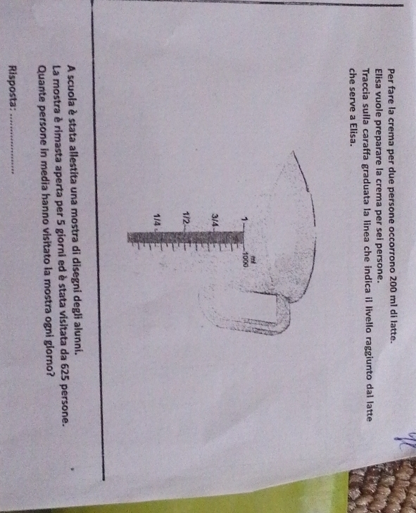 Per fare la crema per due persone occorrono 200 ml di latte. 
Elisa vuole preparare la crema per sei persone. 
Traccia suíla caraffa graduata la linea che indica il livello raggiunto dal latte 
che serve a Elisa. 
A scuola è stata allestita una mostra di disegni degli alunni. 
La mostra è rimasta aperta per 5 giorni ed è stata visitata da 625 persone. 
Quante persone in media hanno visitato la mostra ogni glorno? 
Risposta:_
