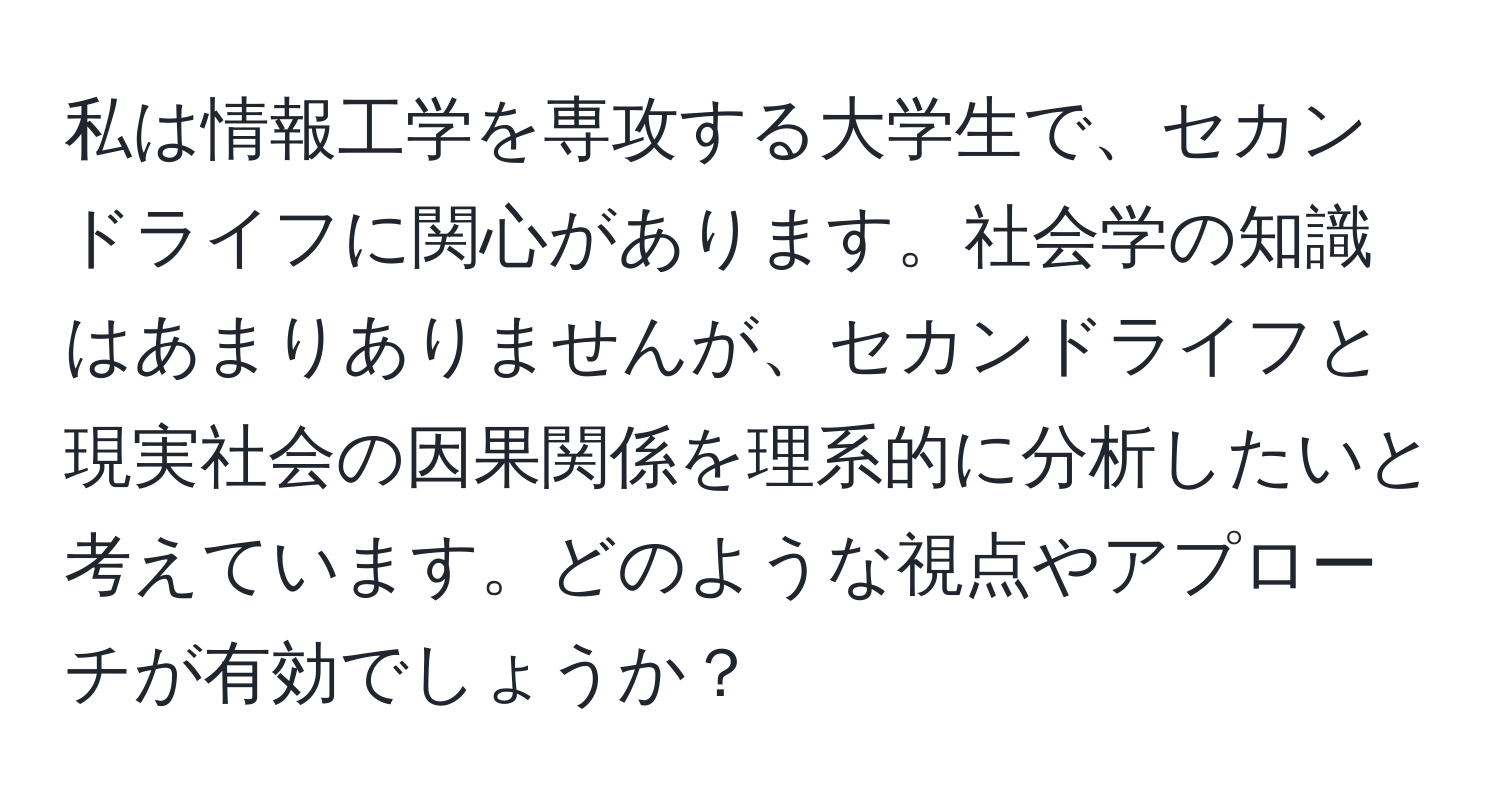 私は情報工学を専攻する大学生で、セカンドライフに関心があります。社会学の知識はあまりありませんが、セカンドライフと現実社会の因果関係を理系的に分析したいと考えています。どのような視点やアプローチが有効でしょうか？