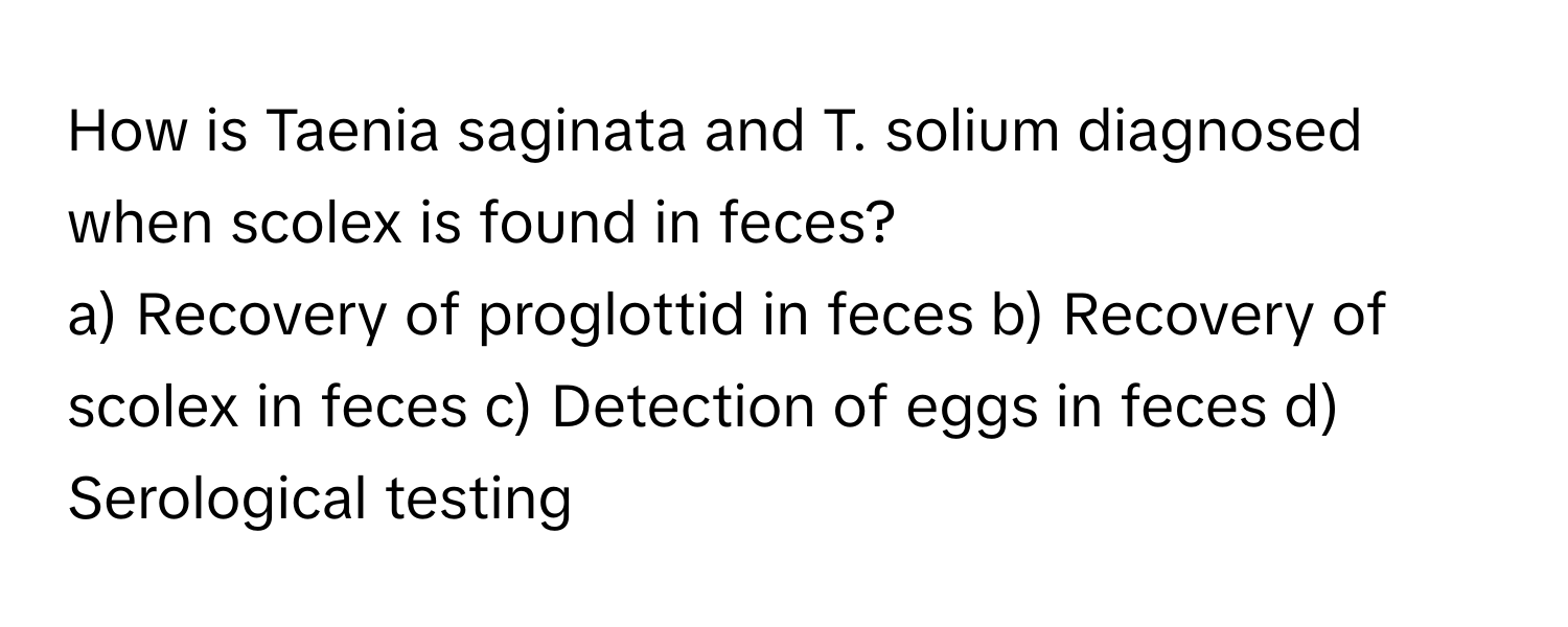 How is Taenia saginata and T. solium diagnosed when scolex is found in feces?

a) Recovery of proglottid in feces b) Recovery of scolex in feces c) Detection of eggs in feces d) Serological testing