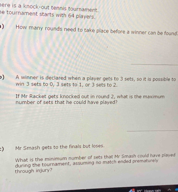 here is a knock-out tennis tournament. 
he tournament starts with 64 players. 
) How many rounds need to take place before a winner can be found? 
) A winner is declared when a player gets to 3 sets, so it is possible to 
win 3 sets to 0, 3 sets to 1, or 3 sets to 2. 
If Mr Racket gets knocked out in round 2, what is the maximum 
number of sets that he could have played? 
) Mr Smash gets to the finals but loses. 
What is the minimum number of sets that Mr Smash could have played 
during the tournament, assuming no match ended prematurely 
through injury?