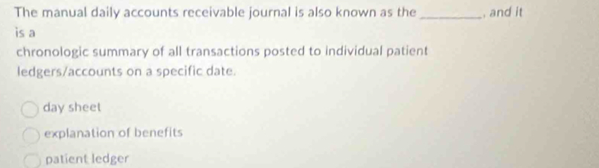 The manual daily accounts receivable journal is also known as the _, and it
is a
chronologic summary of all transactions posted to individual patient
ledgers/accounts on a specific date.
day sheet
explanation of benefits
patient ledger