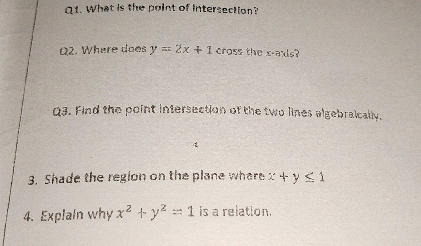 What is the point of intersection?
Q2. Where does y=2x+1 cross the x-axis?
Q3. Find the point intersection of the two lines algebraically.
3. Shade the region on the plane where x+y≤ 1
4. Explain why x^2+y^2=1 is a relation.