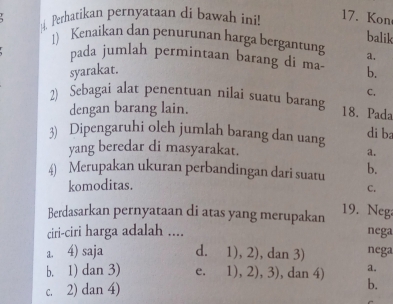 Perhatikan pernyataan di bawah ini! 17. Kon
balik
1) Kenaikan dan penurunan harga bergantung a.
pada jumlah permintaan barang di ma b.
syarakat.
C.
2) Sebagai alat penentuan nilai suatu barang 18. Pada
dengan barang lain.
3) Dipengaruhi oleh jumlah barang dan uang
di ba
yang beredar di masyarakat. a.
4) Merupakan ukuran perbandingan dari suatu b.
komoditas.
C.
Berdasarkan pernyataan di atas yang merupakan 19. Neg
ciri-ciri harga adalah .... nega
a. 4) saja d. 1), 2), dan 3) nega
b. 1) dan 3) e. | ), 2), 3) , dan 4) a.
c. 2) dan 4) b.