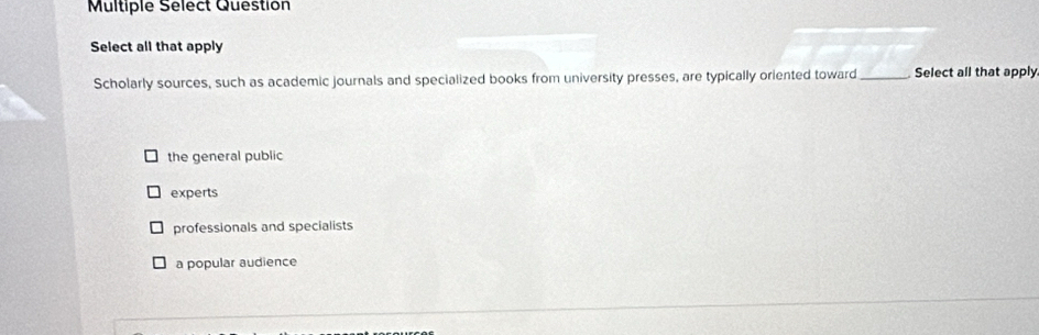 Multiple Sélect Question
Select all that apply
Scholarly sources, such as academic journals and specialized books from university presses, are typically oriented toward _Select all that apply
the general public
experts
professionals and specialists
a popular audience