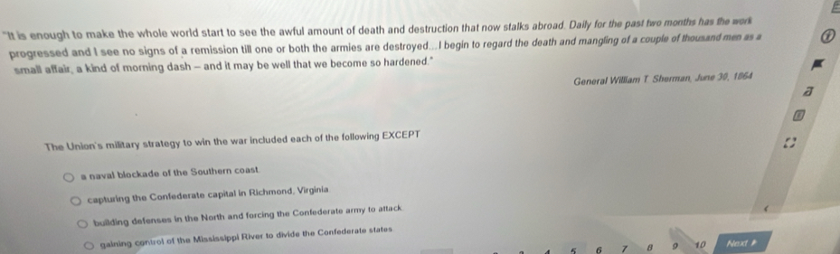 "It is enough to make the whole world start to see the awful amount of death and destruction that now stalks abroad. Daily for the past two months has the work
progressed and I see no signs of a remission till one or both the armies are destroyed...I begin to regard the death and mangling of a couple of thousand men as a
small affair, a kind of morning dash — and it may be well that we become so hardened."
General William T Sherman, June 30, 1864
The Union's military strategy to win the war included each of the following EXCEPT
a naval blockade of the Southern coast
capturing the Confederate capital in Richmond, Virginia
building defenses in the North and forcing the Confederate army to attack
gaining control of the Mississippi River to divide the Confederate states
6 7 8 9 10 Next