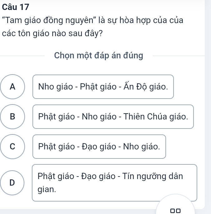 “Tam giáo đồng nguyên” là sự hòa hợp của của
các tôn giáo nào sau đây?
Chọn một đáp án đúng
A Nho giáo - Phật giáo - Ấn Độ giáo.
B Phật giáo - Nho giáo - Thiên Chúa giáo.
C Phật giáo - Đạo giáo - Nho giáo.
Phật giáo - Đạo giáo - Tín ngưỡng dân
D
gian.