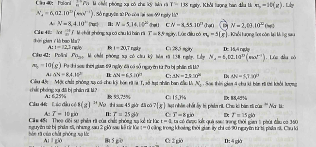 Poloni _(81)^(210)Po là chất phóng xạ có chu kỳ bán rã T'=138ngity Khối lượng ban đầu là m_0=10(g). Lấy
N_A=6,02.10^(23)(mol^(-1)). Số nguyên tử Po còn lại sau 69 ngày là?
A: N=8,4.10^(21)(hpt) B: N=5,14.10^(20)(hat) C N=8,55.10^(21)(hat) D N=2,03.10^(22)(hat)
Câu 41: lot _(53)^(135)I là chất phóng xạ có chu kì bán rã T=8, 9 * ngày. Lúc đầu có m_0=5(g) , Khối lượng Iot còn lại là 1g sau
thời gian t là bao lâu?
A:t=12.3 ngày B: t=20,7ngity C: 28,5 ngày D: 16,4 ngày
Câu 42: Polini Po_210 là chất phóng xạ có chu kỳ bán rã 138 ngày. Lấy N_A=6,02.10^(23)(mol^(-1)). Lúc đầu có
m_0=10(g) Po thì sau thời gian 69 ngày đã có số nguyên tử Po bị phân rã là?
A:△ N=8,4.10^(21) B: △ N=6.5.10^(22) C: △ N=2,9.10^(20) D: △ N=5,7.10^(23)
Câu 43: Một chất phóng xạ có chu kỳ bán rã là T, số hạt nhân ban đầu là N_o. Sau thời gian 4 chu kì bán rã thì khối lượng
chất phóng xạ đã bị phân rã là?
A: 6,25% B: 93,75% C: 15,3% D: 88,45%
Câu 44: Lúc đầu có 8(g)^24Na thì sau 45 giờ đã có 7(g) hạt nhân chất ấy bị phân rã. Chu kì bán rã của ³ Nơ là:
A: T=10gib B: T=25gib C: T=8gib D: T=15gib
Câu 45: Theo dõi sự phân rã của chất phóng xạ kể từ lúc t=0 0, ta có được kết quả sau: trong thời gian 1 phút đầu có 360
nguyên tử bị phân rã, nhưng sau 2 giờ sau kể từ lúc t=0 cũng trong khoảng thời gian ấy chi có 90 nguyên tử bị phân rã Chu kì
bán rã của chất phóng xạ là:
A: 1 giờ B: 5 giờ C: 2 giờ D: 4 giờ