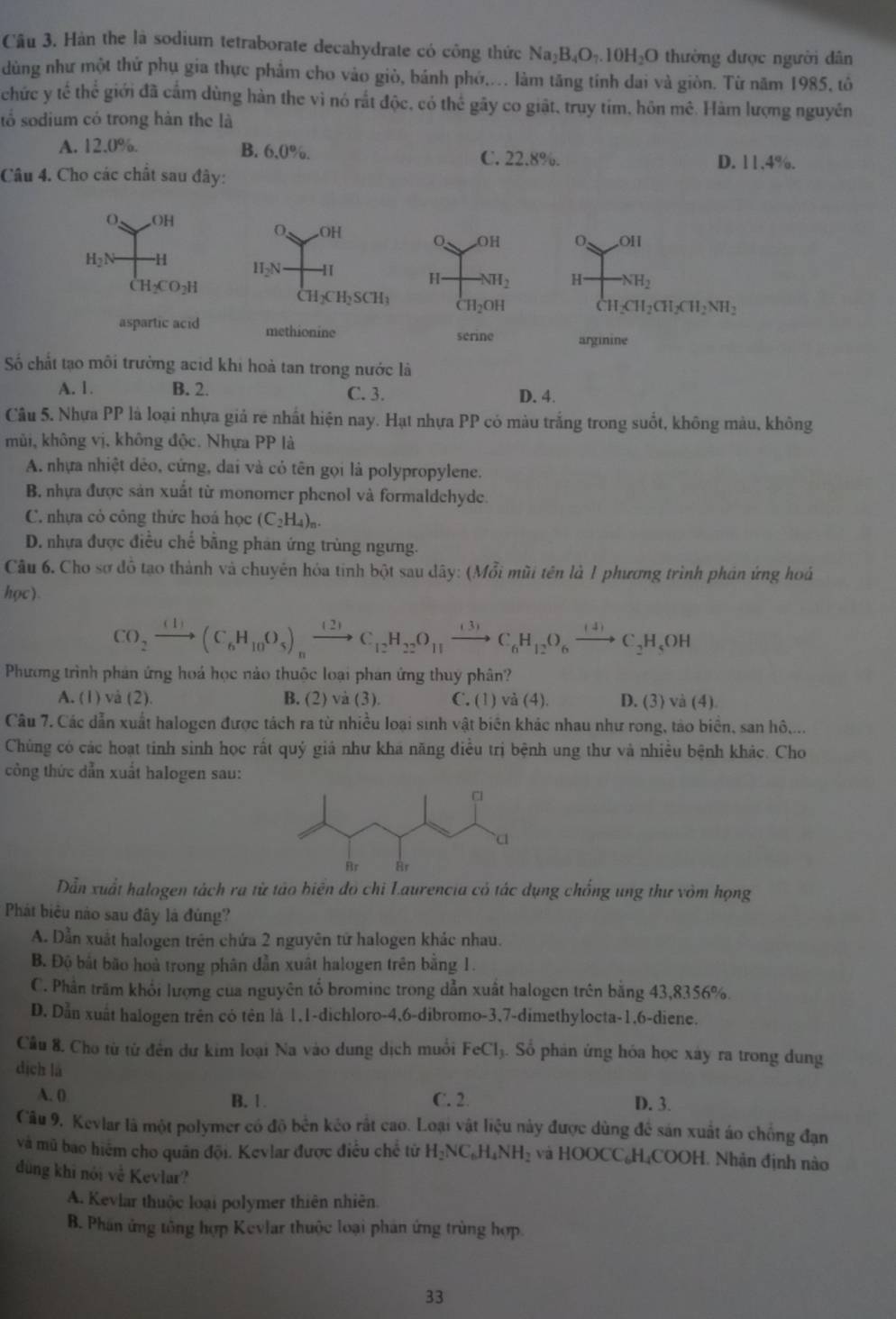 Cầu 3. Hàn the là sodium tetraborate decahydrate có công thức Na_2B_4O_7.10H_2O thường được người dân
dùng như một thứ phụ gia thực phẩm cho vào giò, bánh phớ.... làm tăng tính dai và giòn. Từ năm 1985, tô
chức y tế thể giới đã cấm dùng hàn the vì nó rất độc, có thể gây co giật, truy tim, hôn mê. Hàm lượng nguyên
số sodium có trong hàn the là
A. 12.0%. B. 6.0%. C. 22.8%.
D. 11,4%.
Câu 4. Cho các chất sau đây:
0 OH
0 ∠ OII
H_2N -H  H NH_2
CH_2CO_2H
CH_2CH_2CH_2CH_2NH_2
aspartic acid arginine
Số chất tạo môi trường acid khi hoà tan trong nước là
A. 1. B. 2. C. 3. D. 4.
Câu 5. Nhựa PP là loại nhựa giả rẻ nhất hiện nay. Hạt nhựa PP có màu trắng trong suốt, không màu, không
mùi, không vị, không độc. Nhựa PP là
A. nhựa nhiệt dẻo, cứng, dai và có tên gọi là polypropylene.
B. nhựa được sản xuất từ monomer phenol và formaldehyde.
C. nhựa cỏ công thức hoá học (C_2H_4)_n.
D. nhưa được điều chế bằng phản ứng trùng ngưng.
Câu 6. Cho sơ đồ tạo thành và chuyên hóa tinh bột sau dây: (Mỗi mũi tên là 1 phương trình phản ứng hoá
học)
CO_2xrightarrow (1)(C_6H_10O_5)_nxrightarrow (2)C_12H_22O_11xrightarrow (3)C_6H_12O_6xrightarrow (4)C_2H_5OH
Phương trình phản ứng hoá học nào thuộc loại phan ứng thuy phân?
A. (1) và (2). B. (2) và (3). C. (1) va(4). D. (3) va(4)
Câu 7. Các dẫn xuất halogen được tách ra từ nhiều loại sinh vật biên khác nhau như rong, tào biển, san hô,...
Chủng có các hoạt tinh sinh học rất quý giả như khá năng điều trị bệnh ung thư và nhiều bệnh khác. Cho
công thức dẫn xuất halogen sau:
Dẫn xuất halogen tách ra từ tảo biên đô chi Laurencia có tác dụng chống ung thư vòm họng
Phát biểu nào sau đây là đúng?
A. Dẫn xuất halogen trên chứa 2 nguyên tứ halogen khác nhau.
B. Độ bắt bão hoà trong phân đẫn xuất halogen trên bằng 1.
C. Phần trăm khổi lượng của nguyên tố bromine trong dẫn xuất halogen trên bằng 43,8356%.
D. Dẫn xuất halogen trên có tên là 1,1-dichloro-4,6-dibromo-3,7-dimethylocta-1,6-diene.
Cầu 8. Cho từ từ đến dư kim loại Na vào dung dịch muối FeCl. Số phản ứng hóa học xây ra trong dung
dịch là
A. 0 B. 1. C. 2. D. 3.
Câu 9, Kevlar là một polymer có đô bền kéo rất cao. Loại vật liệu này được dùng để sán xuất áo chống đạn
và mũ bao hiệm cho quân đội. Kevlar được điều chế tử H_2NC_6H_4NH_2 và HOOCC₆H₄COOH. Nhận định nào
đùng khi nói về Kevlar?
A. Keviar thuộc loại polymer thiên nhiên.
B. Phân ứng tông hợp Kevlar thuộc loại phân ứng trùng hợp
33