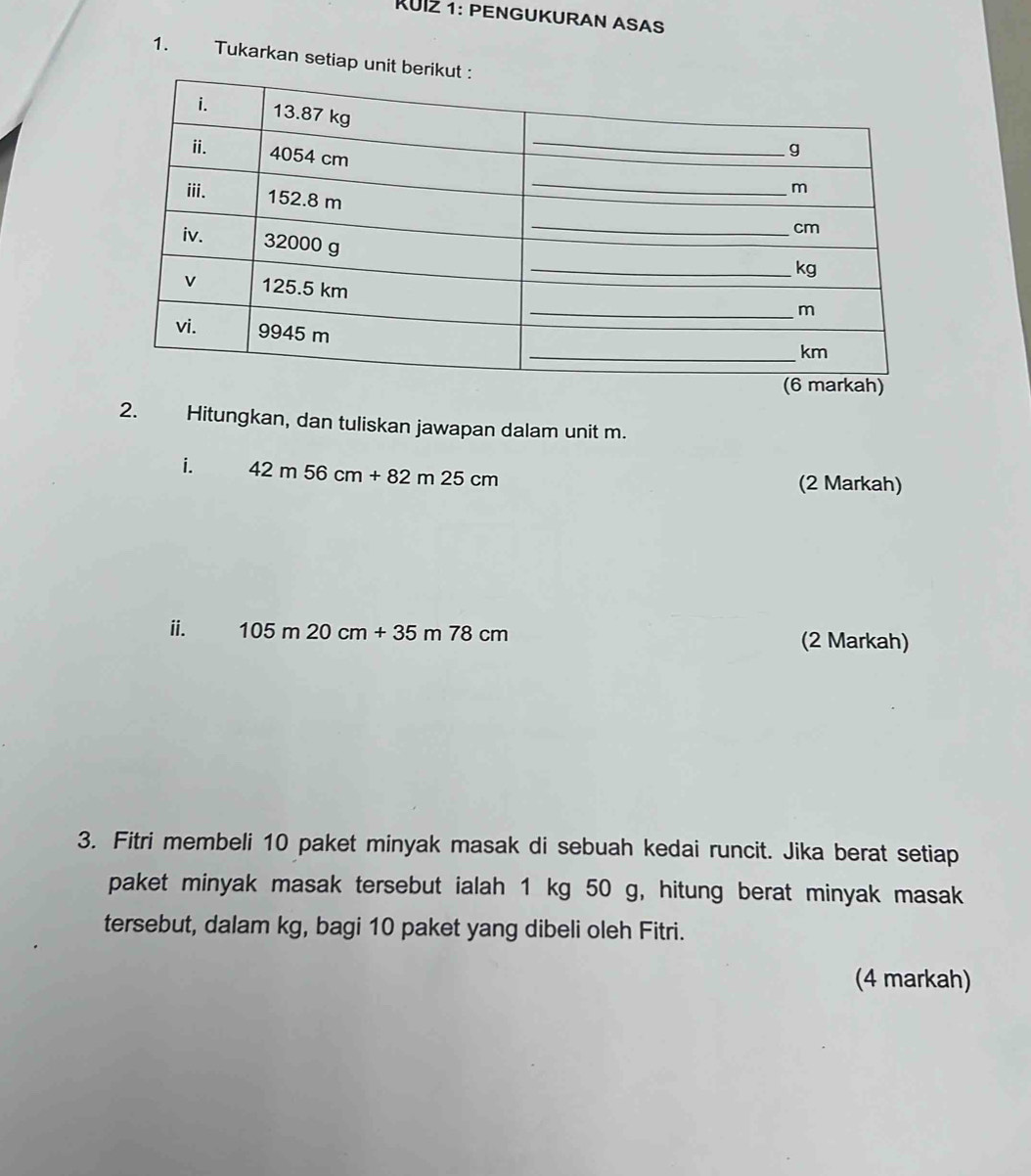 RUI½ 1: PENGUKURAN ASAS 
1. Tukarkan setiap unit b 
2. Hitungkan, dan tuliskan jawapan dalam unit m. 
i. 42m56cm+82m25cm
(2 Markah) 
ⅱ. 105m20cm+35m78cm (2 Markah) 
3. Fitri membeli 10 paket minyak masak di sebuah kedai runcit. Jika berat setiap 
paket minyak masak tersebut ialah 1 kg 50 g, hitung berat minyak masak 
tersebut, dalam kg, bagi 10 paket yang dibeli oleh Fitri. 
(4 markah)