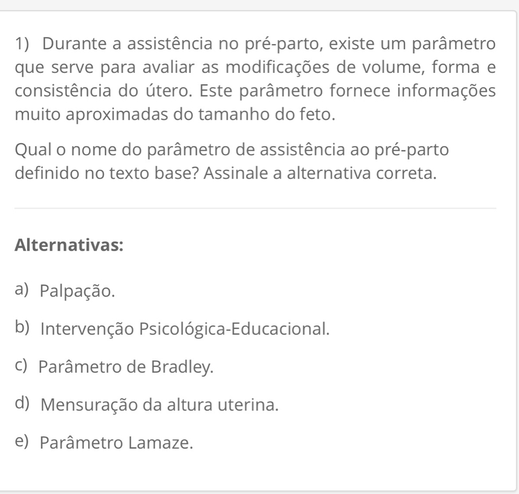 Durante a assistência no pré-parto, existe um parâmetro
que serve para avaliar as modificações de volume, forma e
consistência do útero. Este parâmetro fornece informações
muito aproximadas do tamanho do feto.
Qual o nome do parâmetro de assistência ao pré-parto
definido no texto base? Assinale a alternativa correta.
Alternativas:
a) Palpação.
b) Intervenção Psicológica-Educacional.
c) Parâmetro de Bradley.
d) Mensuração da altura uterina.
e) Parâmetro Lamaze.