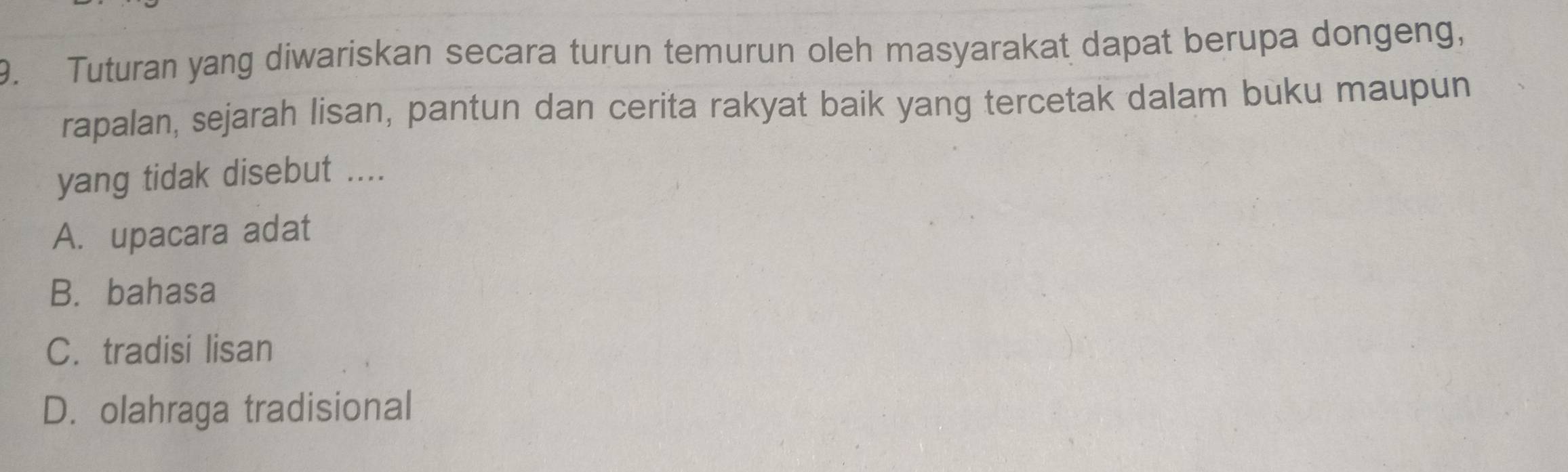 Tuturan yang diwariskan secara turun temurun oleh masyarakat dapat berupa dongeng,
rapalan, sejarah lisan, pantun dan cerita rakyat baik yang tercetak dalam buku maupun
yang tidak disebut ....
A. upacara adat
B. bahasa
C. tradisi lisan
D. olahraga tradisional