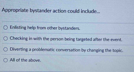 Appropriate bystander action could include...
Enlisting help from other bystanders.
Checking in with the person being targeted after the event.
Diverting a problematic conversation by changing the topic.
All of the above.