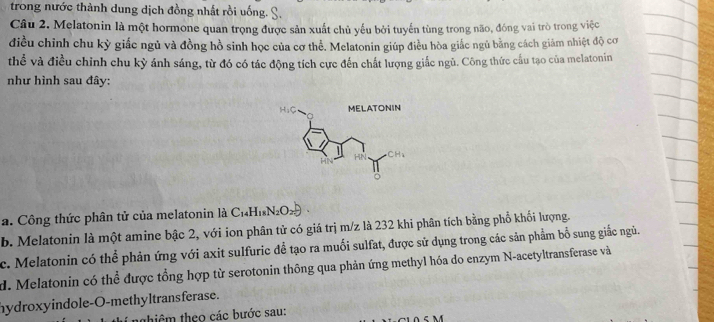 trong nước thành dung dịch đồng nhất rồi uống. S.
Câu 2. Melatonin là một hormone quan trọng được sản xuất chủ yếu bởi tuyến tùng trong não, đóng vai trò trong việc
điều chỉnh chu kỳ giấc ngủ và đồng hồ sinh học của cơ thể. Melatonin giúp điều hòa giắc ngủ bằng cách giám nhiệt độ cơ
thể và điều chỉnh chu kỳ ánh sáng, từ đó có tác động tích cực đến chất lượng giắc ngủ. Công thức cầu tạo của melatonin
như hình sau đây:
a. Công thức phân tử của melatonin là C1₄H₁N₂O
b. Melatonin là một amine bậc 2, với ion phân tử có giá trị m/z là 232 khi phân tích bằng phổ khối lượng.
c. Melatonin có thể phản ứng với axit sulfuric để tạo ra muối sulfat, được sử dụng trong các sản phẩm bổ sung giắc ngủ.
d. Melatonin có thể được tổng hợp từ serotonin thông qua phản ứng methyl hóa do enzym N-acetyltransferase và
hydroxyindole-O-methyltransferase.
thiêm theo các bước sau: