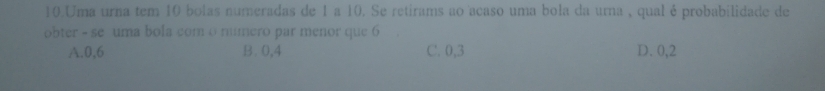 Uma urna tem 10 bolas numeradas de 1 a 10. Se retirams ao acaso uma bola da urna , qual é probabilidade de
obter - se uma bola com o mumero par menor que 6
A. 0,6 B. 0,4 C. 0,3 D. 0,2