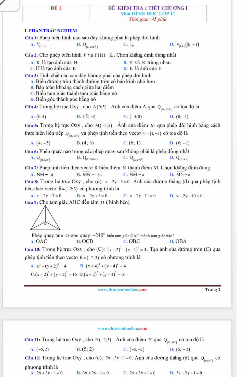 PHẢN TRÁC NGHIỆM
Cầâu 1: Phép biển hình nào sau đây không phải là phép dời hình
A. V_(1:-1) B. Q_(1=2017^2) C. T_a D. V_(1,k)(|k|!= 1)
Câu 2: Cho phép biển hình F và F(H)=K. Chọn khẳng định đúng nhất
A. K là tạo ảnh của H B. H và K trùng nhau
C. H là tạo ảnh của K D. K là ảnh của F
Cầu 3: Tính chất nào sau đây không phải của phép dời hình
A. Biến đường tròn thành đường tròn có bán kính nhỏ hơn
B. Bảo toàn khoảng cách giữa hai điểm
C. Biến tam giác thành tạm giác bằng nó
D. Biển góc thành góc bằng nó
Câu 4: Trong hệ trục Oxy , cho A(0;5). Ảnh của điểm A qua Q_(0:270°) có tọa độ là
A. (0;5) B. (5;0) C. (-5;0) D. (0;-5)
Câu 5: Trong hệ trục Oxy , cho M(-2;5). Ảnh của điểm M qua phép dời hình bằng cách
thực hiện liên tiếp Q_(0,-90°) và phép tịnh tiến theo vectơ vector v=(1;-3) có tọa độ là
A. (4;-5) B. (4;5) C. (6;1) D. (6;-1)
Câu 6: Phép quay nào trong các phép quay sau không phải là phép đồng nhất
A. Q (O:720° )
B. Q_(l:2016π ) C. Q_(A:270°) D. Q_(1,-4π )
Câu 7: Phép tịnh tiến theo vectơ ā biến điểm N thành điểm M. Chọn khẳng định đúng
A. overline NM=-overline a B. overline MN=-3overline a C. overline NM=overline a D. overline MN=overline a
Câu 8: Trong hệ trục Oxy , cho (d): x-2y-3=0. Ảnh của đường thắng (d) qua phép tịnh
tiến theo vectơ vector b=(-2;3) có phương trình là
A. x-2y+7=0 B. x-2y+5=0 C. x-2y-11=0 D. x-2y-10=0
Câu 9: Cho tam giác ABC đều tâm 0 ( hình bên).
Phép quay tâm O góc quay -240° biến tam giác OAC thành tam giác nào?
A. OAC B. OCB C. OBC D. OBA
Câu 10: Trong hệ trục Oxy , cho (C): (x+2)^2+(y-1)^2=4. Tạo ảnh của đường tròn (C) qua
phép tịnh tiến theo vecto vector b=(-2;3) có phương trình là
A. x^2+(y+2)^2=4 B. (x+4)^2+(y-4)^2=4
C. (x-2)^2+(y+2)^2=16 D (x+2)^2+(y-4)^2=16
www.thuvienhoclieu.com Trang 1
www.thuvienhoclieu.com
Câu 11: Trong hệ trục Oxy , cho H(-2;5). Ảnh của điểm H qua Q_(0,-90°) có tọa độ là
A. (-5;2) B. (5;2) C. (-5;-2) D. (5;-2)
Câu 12: Trong hệ trục ( ) y , cho (d): 2x-3y+1=0 Ảnh của đường thắng (d) quaQ_(0.90°) có
phương trình là
A. 2x+3y-1=0 B. 3x+2y-1=0 C. 2x+3y+1=0 D. 3x+2y+1=0