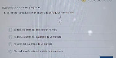 Responde las siguientes preguntas.
1. Identificar la traducción en enunciado del siguiente monomio
 z^2/3 
La tercera parte del doble de un número
La tercera parte del cuadrado de un número
El triple del cuadrado de un número
El cuadrado de la tercera parte de un número