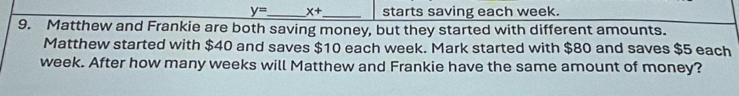 y= _ x+ _ starts saving each week. 
9. Matthew and Frankie are both saving money, but they started with different amounts. 
Matthew started with $40 and saves $10 each week. Mark started with $80 and saves $5 each
week. After how many weeks will Matthew and Frankie have the same amount of money?