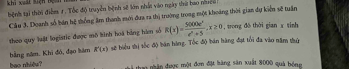 khi xuất hiện bệnh 
bệnh tại thời điểm 1. Tốc độ truyền bệnh sẽ lớn nhất vào ngày thứ bao nhiều. 
Câu 3. Doanh số bán hệ thống âm thanh mới đưa ra thị trường trong một khoảng thời gian dự kiến sẽ tuân 
theo quy luật logistic được mô hình hoá bằng hàm số R(x)= 5000e^x/e^x+5 , x≥ 0 , trong đó thời gian x tính 
bằng năm. Khi đó, đạo hàm R'(x) sẽ biểu thị tốc độ bán hàng. Tốc độ bán hàng đạt tối đa vào năm thứ 
bao nhiêu? 
ao â được một đơn đặt hàng sản xuất 8000 quả bóng