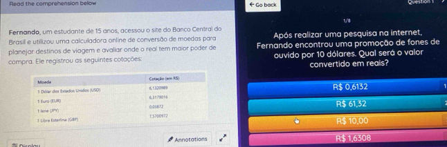 Read the comprehension below ← Go back
Question 1
1/8
Fernando, um estudante de 15 anos, acessou o site do Banco Central do
Brasil e utilizou uma calculadora online de conversão de moedas para Após realizar uma pesquisa na internet,
planejar destinos de viagem e avaliar onde o real tem maior poder de Fernando encontrou uma promoção de fones de
compra. Ele registrou as seguintes cotações: ouvido por 10 dólares. Qual será o valor
convertido em reais?
R$ 0,6132
R$ 61,32
R$ 10,00
Annotations R$ 1,6308