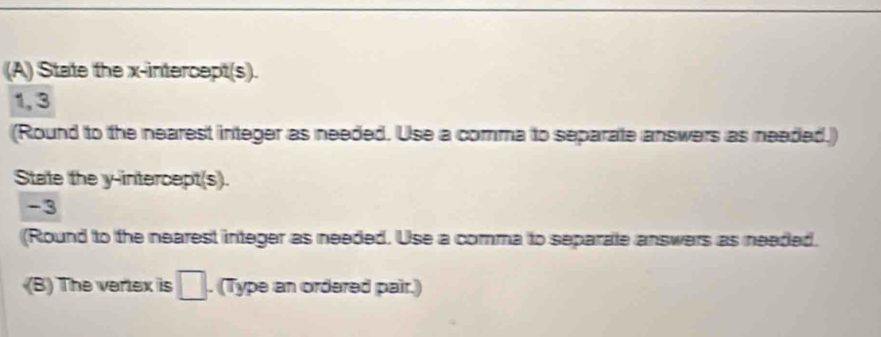State the x-intercept(s). 
1, 3 
(Round to the nearest integer as needed. Use a comma to separate answers as neaded.) 
State the y-intercept(s).
-3
(Round to the nearest integer as needed. Use a comma to separate answers as needed. 
(B) The vertex is □. (Type an ordered pair.)