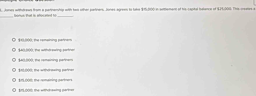 Jones withdraws from a partnership with two other partners. Jones agrees to take $15,000 in settlement of his capital balance of $25,000. This creates a
_bonus that is allocated to_
$10,000; the remaining partners
$40,000; the withdrawing partner
$40,000; the remaining partners
$10,000; the withdrawing partner
$15,000; the remaining partners
$15,000; the withdrawing partner