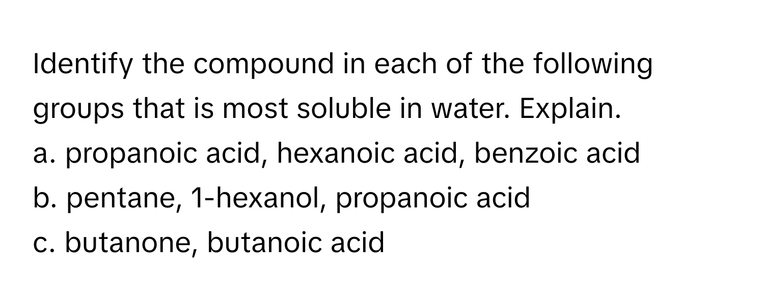 Identify the compound in each of the following groups that is most soluble in water. Explain.
a. propanoic acid, hexanoic acid, benzoic acid
b. pentane, 1-hexanol, propanoic acid
c. butanone, butanoic acid