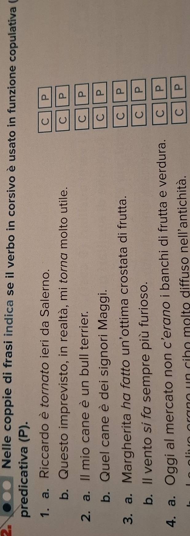 Nelle coppie di frasi indica se il verbo in corsivo è usato in funzione copulativa (
predicativa (P).
1. a. Riccardo è tornato ieri da Salerno. C P
b. Questo imprevisto, in realtà, mi torna molto utile. C P
2. a. Il mio cane è un bull terrier.
C P
b. Quel cane è dei signori Maggi.
C 1 P
3. a. Margherita ha fatto un’ottima crostata di frutta. C P
b. ll vento si fa sempre più furioso.
C P
4. a. Oggi al mercato non c’ergno i banchi di frutta e verdura. C P
orgno un cibo molto diffuso nell'antichità.
C P
