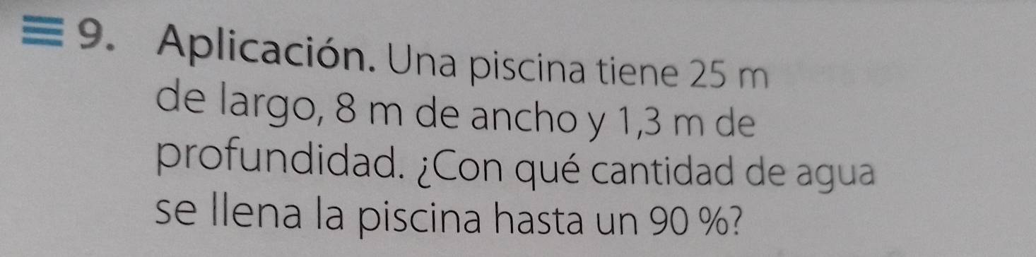 ≡ 9. Aplicación. Una piscina tiene 25 m
de largo, 8 m de ancho y 1,3 m de 
profundidad. ¿Con qué cantidad de agua 
se llena la piscina hasta un 90 %?