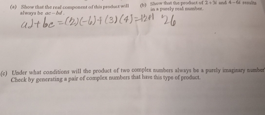 Show that the real component of this product will (b) Show that the product of 2+3i and 4-6i results 
always be ac - bd . in a purely real number. 
(c) Under what conditions will the product of two complex numbers always be a purely imaginary number 
Check by generating a pair of complex numbers that have this type of product.