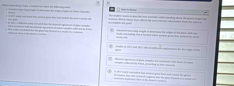 While researching a topic, a student has taken the following notes: 23 Mark for Review
Desert. yed
Scientists have long sought to determine the origin of glass in Chile's Atacama The student wants to describe how scientific understanding about the glass's origin has
A 2017 study concluded that ancient grass fires had melted the area's sandy soil evolved. Which choice most effectively uses relevant information from the notes to
into glass. accomplish this goal?
In 2021, a different study revealed that the mineral signatures of glass samples
were consistent with the mineral signatures of comet samples collected by NASA. Scientists have long sought to determine the origin of the glass, with one
That study concluded that the glass had formed as a result of a cometary study concluding that it formed when ancient grass fires melted the area's
explosion close to the desert's surface. sandy soil.
Studies in 2017 and 2021 offered different explanations for the origin of the
glass.
Mineral signatures of glass samples are consistent with those of comet
samples collected by NASA, according to new research.
A 2017 study concluded that ancient grass fires had caused the glass's
formation, but new research suggests that the glass formed as a result of a
cometary explosion close to the desert's surface.