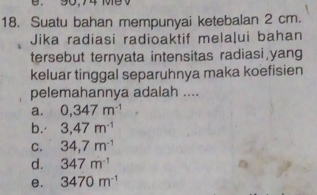 90,74 MeV
18. Suatu bahan mempunyai ketebalan 2 cm.
Jika radiasi radioaktif melaļui bahan
tersebut ternyata intensitas radiasi,yang
keluar tinggal separuhnya maka koefisien
pelemahannya adalah ....
a. 0,347m^(-1)
b. 3,47m^(-1)
C. 34,7m^(-1)
d. 347m^(-1)
e. 3470m^(-1)