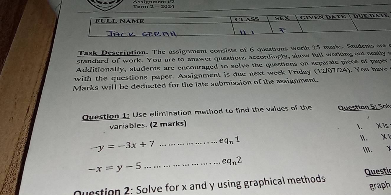 Assignment #2 
Term 2 - 2024 
FÜLL NAME GIVEN DATE DUE DATE 
CLASS SEX 
Task Description. The assignment consists of 6 questions worth 25 marks. Students are c 
standard of work. You are to answer questions accordingly, show full working out neatly a 
Additionally, students are encouraged to solve the questions on separate piece of paper 
with the questions paper. Assignment is due next week Friday (12/07/24). You have 
Marks will be deducted for the late submission of the assignment. 
Question 1: Use elimination method to find the values of the Question 5° Sol 
variables. (2 marks) 
I. X is
eq_n1
II. Xí 
_ -y=-3x+7
III.
-x=y-5
_ eq_n2
Questic 
graph 
Question 2: Solve for x and y using graphical methods