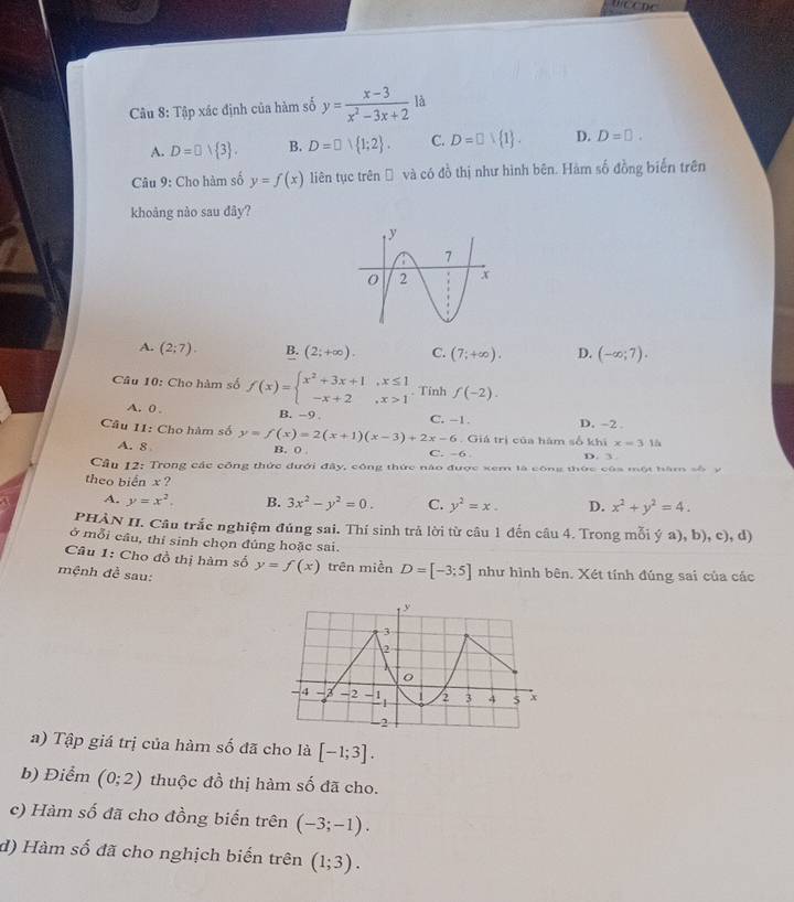 Cu 8: Tập xác định của hàm số y= (x-3)/x^2-3x+2  là
A. D=□ vee  3 . B. D=□  1;2 . C. D=□  1 . D. D=□ .
Câu 9: Cho hàm số y=f(x) liên tục trênĐ và có đồ thị như hình bên. Hàm số đồng biến trên
khoảng nào sau dây?
A. (2;7). B. (2;+∈fty ). C. (7;+∈fty ). D. (-∈fty ;7).
Câu 10: Cho hàm số f(x)=beginarrayl x^2+3x+1,x≤ 1 -x+2,x>1endarray.. Tính f(-2).
A. 0 . B. -9 C. -1. D. -2 .
Câu 11: Cho hàm số y=f(x)=2(x+1)(x-3)+2x-6 B. 0 .
A. 8
. Giá trị của hám số khix=3.1h
C. -6 D. 3
Cầu 12: Trong các công thức đưới đây, công thức nào được xem là công thức của một hăm số y
theo biển x ?
A. y=x^2. B. 3x^2-y^2=0. C. y^2=x. D. x^2+y^2=4.
PHÀN II. Câu trắc nghiệm đúng sai. Thí sinh trả lời từ câu 1 đến câu 4. Trong mỗi ý a), b), c), d)
ở mỗi câu, thí sinh chọn đúng hoặc sai.
Câu 1: Cho đồ thị hàm số
mệnh đề sau: y=f(x) trên miền D=[-3;5] như hình bên. Xét tính đúng sai của các
a) Tập giá trị của hàm số đã cho là [-1;3].
b) Điểm (0;2) thuộc đồ thị hàm số đã cho.
c) Hàm số đã cho đồng biển trên (-3;-1).
d) Hàm số đã cho nghịch biển trên (1;3).