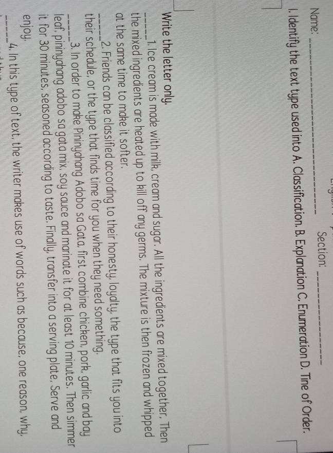 Name: _Section:_
I. Identify the text type used into A. Classification. B. Explanation C. Enumeration D. Tine of Order.
Write the letter only.
1. Ice cream is made with milk, cream and sugar. All the ingredients are mixed together. Then
_the mixed ingredients are heated up to kill off any germs. The mixture is then frozen and whipped
at the same time to make it softer.
2. Friends can be classified according to their honesty, loyalty, the type that fits you into
_their schedule, or the type that finds time for you when they need something.
3. In order to make Pininyahang Adobo sa Gata, first combine chicken, pork, garlic and bay
_leaf, pininyahang adobo sa gata mix, soy sauce and marinate it for at least 10 minutes. Then simmer
it for 30 minutes, seasoned according to taste. Finally, transfer into a serving plate, Serve and
enjoy.
_4. In this type of text, the writer makes use of words such as because, one reason, why,