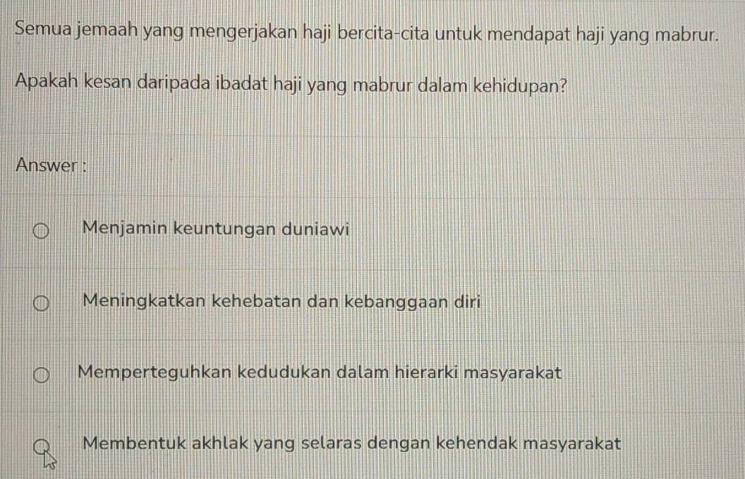 Semua jemaah yang mengerjakan haji bercita-cita untuk mendapat haji yang mabrur.
Apakah kesan daripada ibadat haji yang mabrur dalam kehidupan?
Answer :
Menjamin keuntungan duniawi
Meningkatkan kehebatan dan kebanggaan diri
Memperteguhkan kedudukan dalam hierarki masyarakat
Membentuk akhlak yang selaras dengan kehendak masyarakat