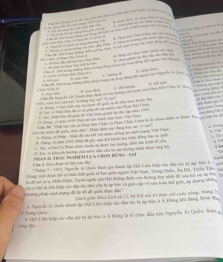 Những cuộc tiếp xúc giữa đại diện của Mặt trận Việt Minh với Mỹ từ san mơy
có tác dụng đổi với cách mạng Việt Nam là
B. nhận được sự công nhận từ bên ngoài
A. Mỹ đã cung cấp một phần hậu cần.
D. chính phủ tay sai Nhật hoang mang
Cầu 25. Một trong những nội dung thể hiện sự khác biệt về đối tượng của các hoạt động 1ội Liên hiệp các dân tộc bịg
C. đã chuẩn bị xây dựng khu giải phóng
B. Phan Bội Châu trông cây vào Nhật Bá  Với Hội Liên hiệp các dân t
giữa Phan Bội Châu và Nguyễn Ái Quốc là
C. không có sự ao tưởng vào thực dân Pháp. D. khuynh hướng cứu nước dân chủ tư  me giớ châu
A. Nguyễn Ái Quốc đi sang phương Tây.
Cầu 26. Một trong những điểm giống nhau về kết quả trong các hoạt động đổi ngoạ  hău 1. Đọc đoạn tư liệu sau
Bội Châu và Phan Chu Trinh là B. Pháp cho thực hiện nhiều cải cách '''Chúng ta có bổn phận ủng
ổng sinh hoạt đất đô, đòi
C. đã nhận ra được bản chất kẻ thù. D. chưa giành lại độc lập cho dân tộc.;nh tháng Mười đã đẻ ra Li
A. đã thúc đầy phong trào công nhân.
Câu 27. Một trong những điểm tương đồng trong các hoạt động đối ngoại của Nguyễn Nhật, chống chính sách lửa
a. Tư liệu trên nói về m
Ái Quốc và Phan Bội Châu là ở
c. Đảng coi việc đây
Câu 28. Một trong những điểm khác trong các hoạt động đổi ngoại của Nguyễn Ái Quốc vị B. Đảng chủ trương 
d. Với chủ trương tr
A. kết quả.
B. mục tiêu. C. hướng đi. D. nhận thức.
A. mục tiêu. C. đối tượng. D. kết quả.
Câu  . Đ ọc đ o ạn 
Châu Trinh là B. mục đích.
hủ trương đứng về
Câu 29. Nguyễn Tất Thành nhận định về con đường cứu nước của Phan Bội Châu là 'đưa Thông qua mặt tr
hời, tranh thủ sự ở
trước, rước beo cửa sau'' là đúng hay sai? Vì sao?
iểu tham gia V
A. Đúng, vì bản chất của các nước để quốc là đi xâm lược thuộc địa.
với đại diện của 7
phía nam Trung
B. Sai, vì Nhật Bản đã có sự giúp đỡ rất nhiều cho Phan Bội Châu.
chủ động bắt lì
C. Sai, Nhật Bản đã giúp đỡ Việt Nam giành lại độc lập năm 1945.
D. Đúng, vì năm 1939 Nhật đã tiến hành xâm lược Việt Nam.
Câu 30. “Thất bại của cụ Phan Bội Châu và Phan Châu Trinh là do chưa nhận ra được bản sự hợp tác giú
của các nước đế quốc, thực dân''. Nhận định này đúng hay sai, vì sao?
a. Trong
A. Đúng, vì Pháp - Nhật đã câu kết với nhau chống lại cách mạng Việt Nam.
c. Từ 
B. Đúng, vì năm 1945 Nhật đã gây nạn đói khiến hai triệu đồng bào ta chết. b. Việt
C. Sai, vì hai Cụ Phan chưa chuẩn bị được lực lượng, tiềm lực kinh tế yếu.
d. Viê
D. Sai, vì khuynh hướng cứu nước dân chủ tư sản không nhận được ủng hộ. Câu
D
pHÀN II. TRÁC NGHIỆM LựA CHọN ĐÚNG - SAI
thành
Câu 1. Đọc đoạn tư liệu sau đây:
*Tháng 7 - 1925, Nguyễn Ái Quốc tham gia thành lập Hội Liên hiệp các dân tộc bị áp bức ở  Á qua
Đông, một đoàn thể có tính chất quốc tế bao gồm người Việt Nam, Trung Quốc, Ấn Độ, Triều Tiên, lạc
In-đô-nê-xi-a, Miến Điện, Tuyên ngôn của Hội khẳng định con đường duy nhất để xóa bỏ sự áp bức lí
chỉ có thể là liên hiệp các dân tộc nhỏ yếu bị áp bức và giai cấp vô sản toàn thế giới, áp dụng những
phương pháp cách mạng để lật đổ đế quốc thực dân'
(Sách giáo khoa Lịch sử 12, bộ Kết nổi tri thức với cuộc sống, trang 75
a. Nguyễn Ái Quốc thành lập Hội Liên hiệp các dân tộc bị áp bức ở Á Đông khi đang hoạt độn
ở Trung Quốc.
b. Hội Liên hiệp các dân tộc bị áp bức ở Á Đông là tổ chức đầu tiên Nguyễn Ái Quốc tham gi
sáng lập