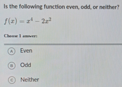 Is the following function even, odd, or neither?
f(x)=x^4-2x^2
Choose 1 answer:
A Even
B ) Odd
C Neither