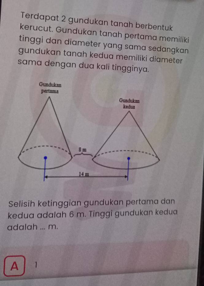 Terdapat 2 gundukan tanah berbentuk
kerucut. Gundukan tanah pertama memiliki
tinggi dan diameter yang sama sedangkan 
gundukan tanah kedua memiliki diameter
sama dengan dua kali tingginya.
Selisih ketinggian gundukan pertama dan
kedua adalah 6 m. Tinggi gundukan kedua
adalah ... m.
A 1