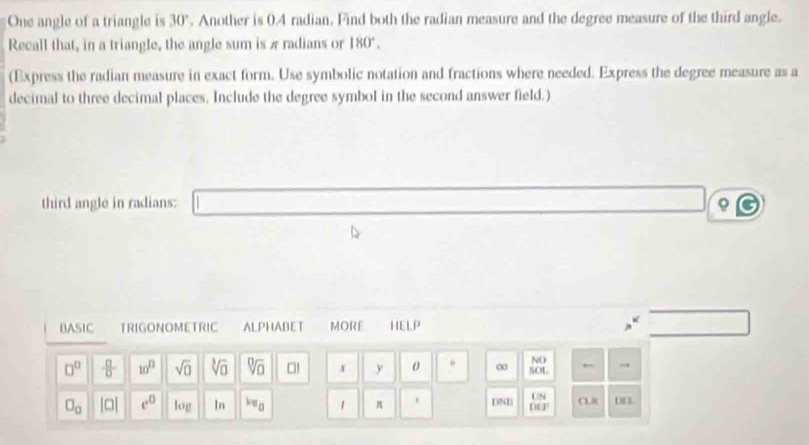 One angle of a triangle is 30°. Another is 0.4 radian. Find both the radian measure and the degree measure of the third angle. 
Recall that, in a triangle, the angle sum is π radians or 180°. 
(Express the radian measure in exact form. Use symbolic notation and fractions where needed. Express the degree measure as a 
decimal to three decimal places. Include the degree symbol in the second answer field.) 
third angle in radians: φ
BASIC TRIGONOMETRIC ALPHABET MORE HELP 
← 
NO
□^(□)  □ /□   10^(□) sqrt(0) sqrt[3](□ ) sqrt[□](□ ) □! x y 0 ∞ SOL ← 
UN
□ _0 beginvmatrix □ endvmatrix e^0 log In *v_0 1 π DND De CR DE.